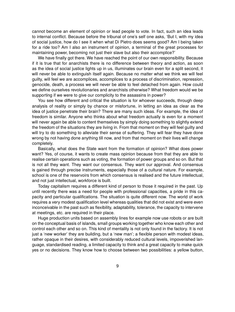 cannot become an element of opinion or lead people to vote. In fact, such an idea leads o internal conflict. Because before the tribunal of one’s self one asks, ‘But I, with my idea of social justice, how do | see it when what Di Pietro does seems good? Am | being taken for a ride too? Am | also an instrument of opinion,  terminal of the great processes for maintaining power, becoming not just their slave but also their accomplice?  We have finally got there. We have reached the point of our own responsibilty. Because if it is true that for anarchists there is no difference between theory and action, as soon as the idea of social justice lights up in us, iluminates our brain even for a split second, it will never be able to extinguish itself again. Because no matter what we think we wil feel quily, will feel we are accomplices, accomplices to a process of discrimination, repression, genocide, death, a process we will never be able to feel detached from again. How could we define ourselves revolutionaries and anarchists otherwise? What freedom would we be supporting if we were to give our complicity to the assassins in power?  You see how different and critical the situation is for whoever succeeds, through deep analysis of reality or simply by chance or misfortune, in letting an idea as clear as the idea of justice penetrate their brain? There are many such ideas. For example, the idea of freedom s similar. Anyone who thinks about what freedom actually is even for a moment will never again be able to content themselves by simply doing something to slightly extend the freedom of the situations they are living in. From that moment on they wilfeel guilty and will ry to do something to alleviate their sense of suffering. They will fear they have done wrong by not having done anything till now, and from that moment on their lives will change completely.  Basically, what does the State want from the formation of opinion? What does power want? Yes, of course, it wants to create mass opinion because from that they are able to realise certain operations such as voting, the formation of power groups and so on. But that is not all they want. They want our consensus. They want our approval. And consensus is gained through precise instruments, especialy those of a cultural nature. For example, school is one of the reservoirs from which consensus is realised and the future intellectual, and not just intellectual, workforce is but.  Today capitalism requires a different kind of person to those it required in the past. Up until recently there was a need for people with professional capacities, a pride in this ca- pacity and particular qualifications. The situation is quite different now. The world of work requires a very modest qualification level whereas qualities that did not exist and were even inconceivable in the past such as flexibility, adaptabilty, tolerance, the capacity to intervene at meetings, etc. are required in their place.  Huge production units based on assembly lines for example now use robots or are built on the conceptual basis of islands, small groups working together who know each other and control each other and so on. This kind of mentality is not only found in the factory. It is not just a "new worker’ they are building, but a ‘new man’; a flexible person with modest ideas, rather opaque in their desires, with considerably reduced cultural levels, impoverished lan- guage, standardised reading, a limited capacity to think and a great capacity to make quick yes or no decisions. They know how to choose between two possibilties: a yellow button, 
